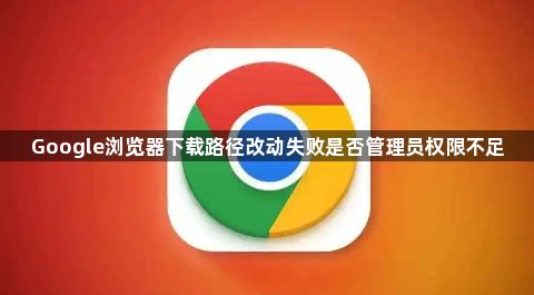 Google浏览器下载路径改动失败是否管理员权限不足1