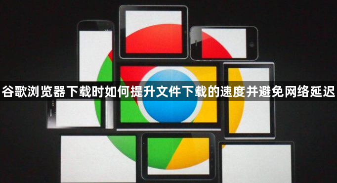 谷歌浏览器下载时如何提升文件下载的速度并避免网络延迟1