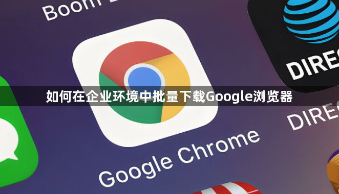 如何在企业环境中批量下载Google浏览器1