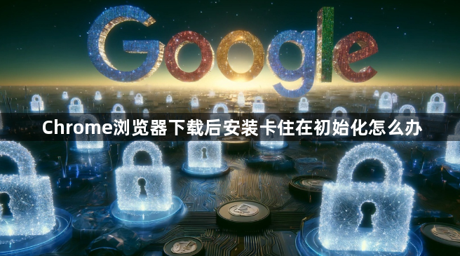 Chrome浏览器下载后安装卡住在初始化怎么办1