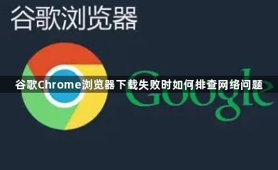谷歌Chrome浏览器下载失败时如何排查网络问题1