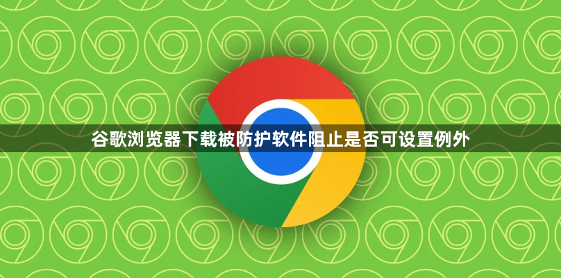 谷歌浏览器下载被防护软件阻止是否可设置例外1