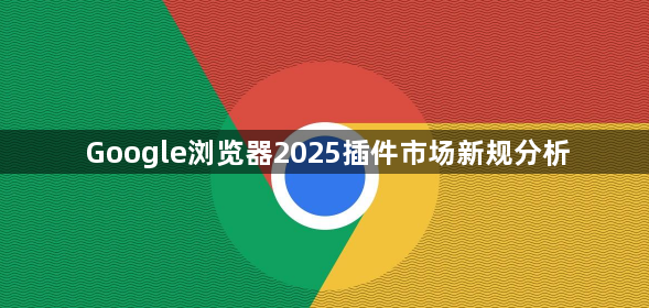 Google浏览器2025插件市场新规分析1