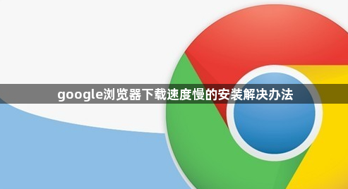 google浏览器下载速度慢的安装解决办法1
