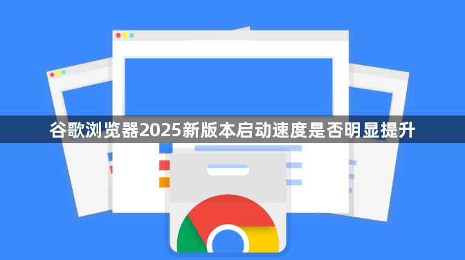 谷歌浏览器2025新版本启动速度是否明显提升1