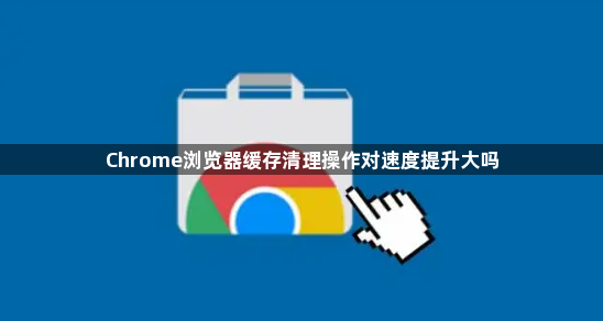 Chrome浏览器缓存清理操作对速度提升大吗1