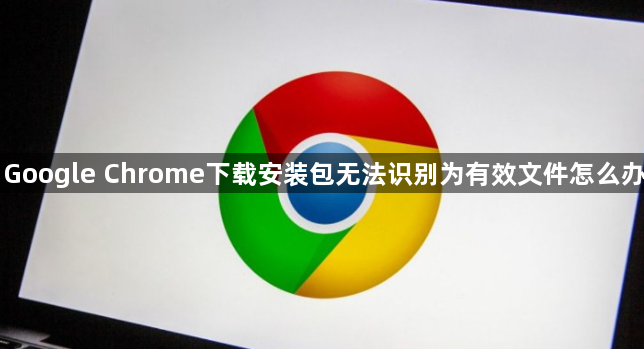 Google Chrome下载安装包无法识别为有效文件怎么办1