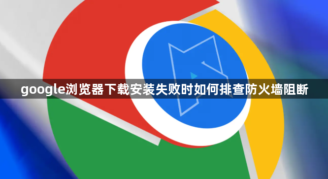 google浏览器下载安装失败时如何排查防火墙阻断1