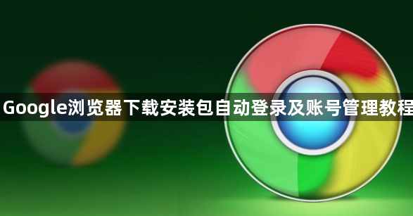 Google浏览器下载安装包自动登录及账号管理教程1