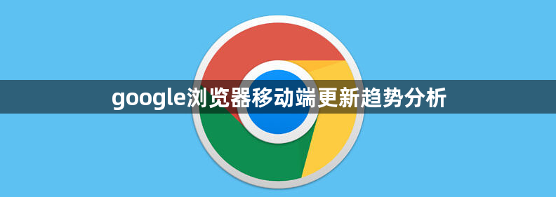 google浏览器移动端更新趋势分析1