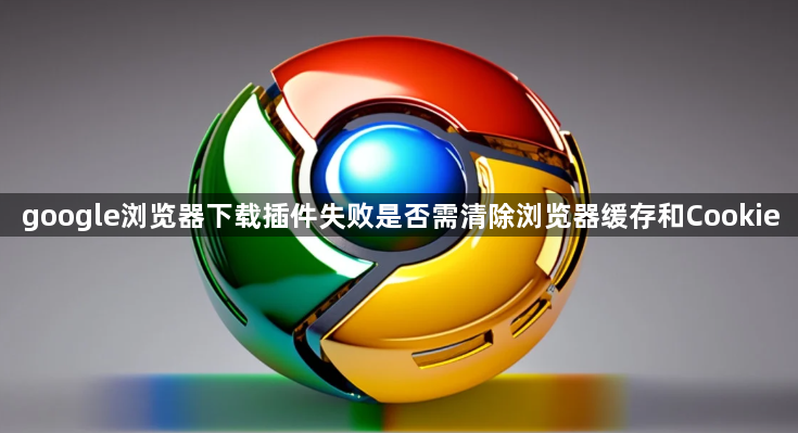 google浏览器下载插件失败是否需清除浏览器缓存和Cookie1