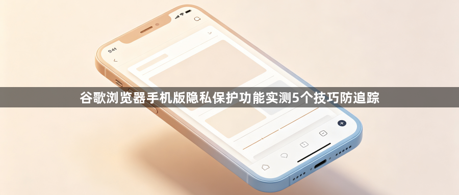 谷歌浏览器手机版隐私保护功能实测5个技巧防追踪1